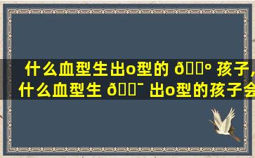 什么血型生出o型的 🌺 孩子,什么血型生 🐯 出o型的孩子会溶血
